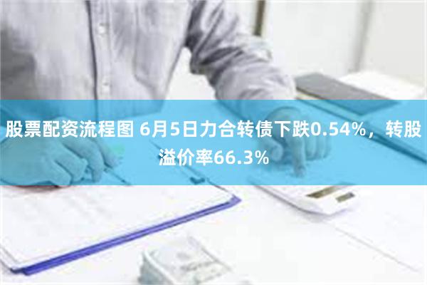 股票配资流程图 6月5日力合转债下跌0.54%，转股溢价率66.3%