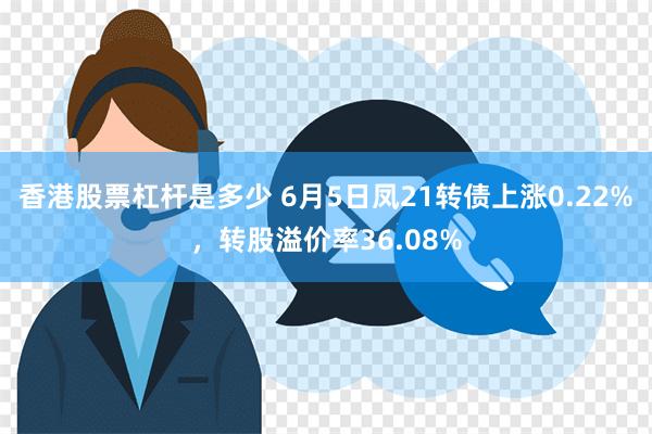 香港股票杠杆是多少 6月5日凤21转债上涨0.22%，转股溢价率36.08%