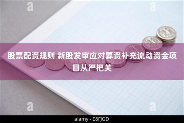 股票配资规则 新股发审应对募资补充流动资金项目从严把关