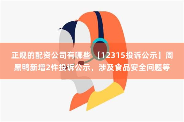 正规的配资公司有哪些 【12315投诉公示】周黑鸭新增2件投诉公示，涉及食品安全问题等